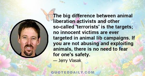 The big difference between animal liberation activists and other so-called 'terrorists' is the targets; no innocent victims are ever targeted in animal lib campaigns. If you are not abusing and exploiting animals, there 