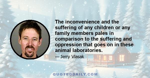 The inconvenience and the suffering of any children or any family members pales in comparison to the suffering and oppression that goes on in these animal laboratories.