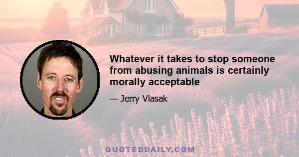 Whatever it takes to stop someone from abusing animals is certainly morally acceptable