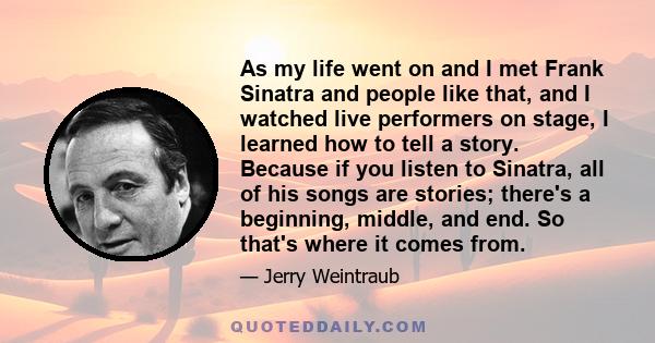 As my life went on and I met Frank Sinatra and people like that, and I watched live performers on stage, I learned how to tell a story. Because if you listen to Sinatra, all of his songs are stories; there's a