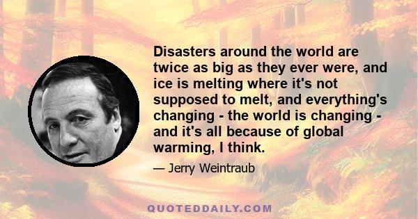 Disasters around the world are twice as big as they ever were, and ice is melting where it's not supposed to melt, and everything's changing - the world is changing - and it's all because of global warming, I think.