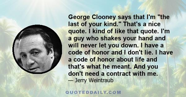 George Clooney says that I'm the last of your kind. That's a nice quote. I kind of like that quote. I'm a guy who shakes your hand and will never let you down. I have a code of honor and I don't lie. I have a code of