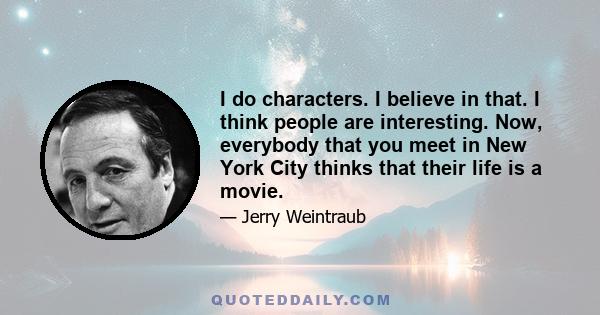 I do characters. I believe in that. I think people are interesting. Now, everybody that you meet in New York City thinks that their life is a movie.