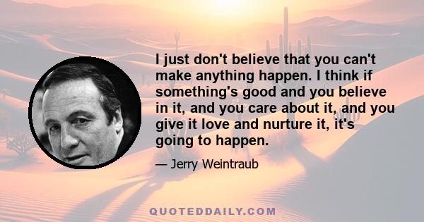 I just don't believe that you can't make anything happen. I think if something's good and you believe in it, and you care about it, and you give it love and nurture it, it's going to happen.