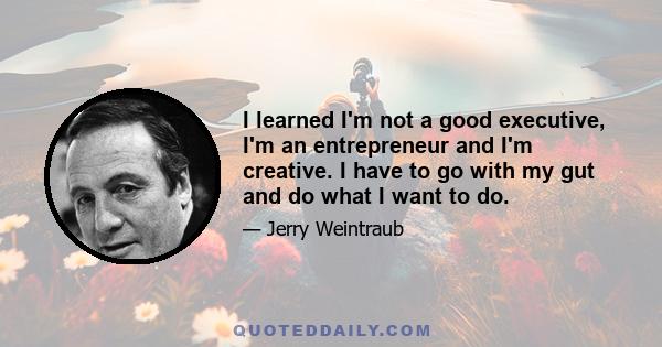 I learned I'm not a good executive, I'm an entrepreneur and I'm creative. I have to go with my gut and do what I want to do.