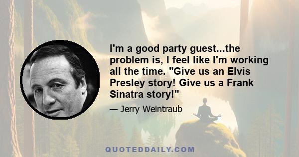 I'm a good party guest...the problem is, I feel like I'm working all the time. Give us an Elvis Presley story! Give us a Frank Sinatra story!