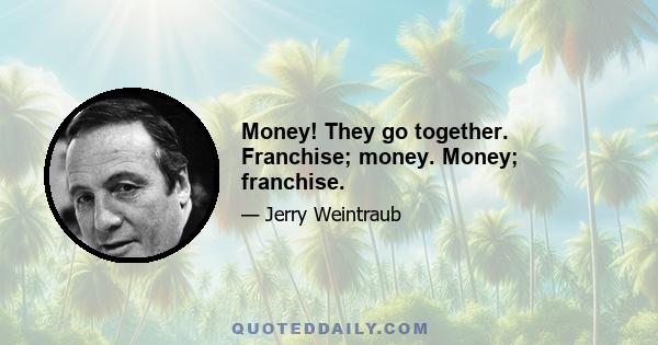 Money! They go together. Franchise; money. Money; franchise.