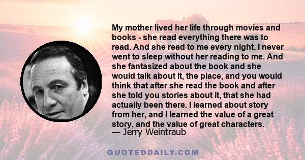 My mother lived her life through movies and books - she read everything there was to read. And she read to me every night. I never went to sleep without her reading to me. And she fantasized about the book and she would 