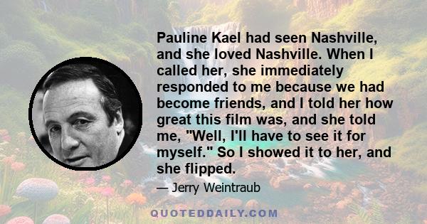 Pauline Kael had seen Nashville, and she loved Nashville. When I called her, she immediately responded to me because we had become friends, and I told her how great this film was, and she told me, Well, I'll have to see 