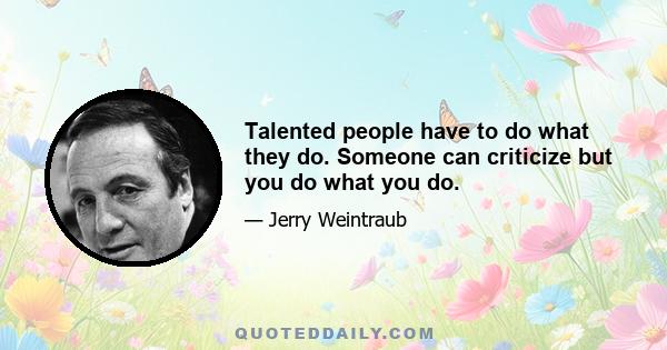 Talented people have to do what they do. Someone can criticize but you do what you do.