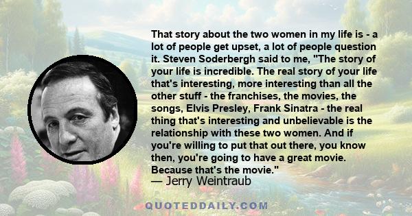 That story about the two women in my life is - a lot of people get upset, a lot of people question it. Steven Soderbergh said to me, The story of your life is incredible. The real story of your life that's interesting,