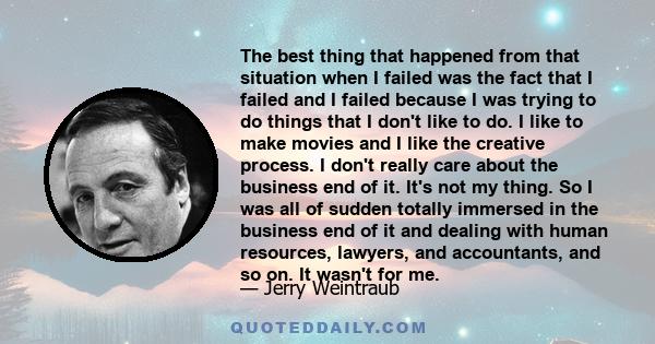 The best thing that happened from that situation when I failed was the fact that I failed and I failed because I was trying to do things that I don't like to do. I like to make movies and I like the creative process. I