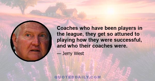 Coaches who have been players in the league, they get so attuned to playing how they were successful, and who their coaches were.