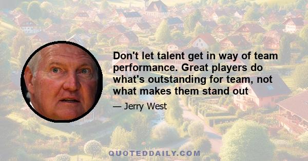 Don't let talent get in way of team performance. Great players do what's outstanding for team, not what makes them stand out