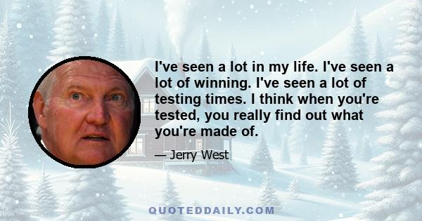 I've seen a lot in my life. I've seen a lot of winning. I've seen a lot of testing times. I think when you're tested, you really find out what you're made of.