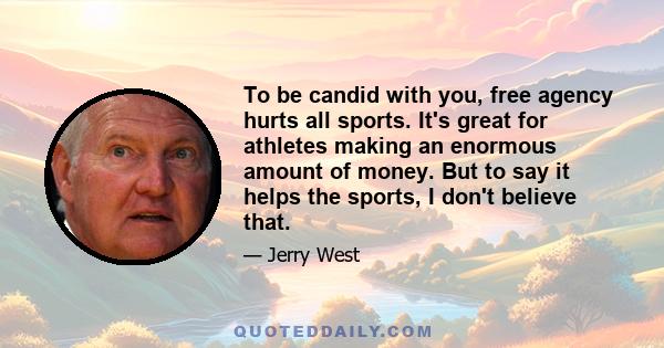 To be candid with you, free agency hurts all sports. It's great for athletes making an enormous amount of money. But to say it helps the sports, I don't believe that.