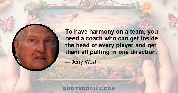 To have harmony on a team, you need a coach who can get inside the head of every player and get them all pulling in one direction.