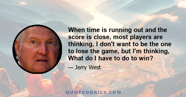 When time is running out and the score is close, most players are thinking, I don't want to be the one to lose the game, but I'm thinking, What do I have to do to win?