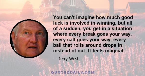 You can't imagine how much good luck is involved in winning, but all of a sudden, you get in a situation where every break goes your way, every call goes your way, every ball that rolls around drops in instead of out.