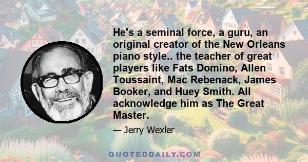 He's a seminal force, a guru, an original creator of the New Orleans piano style.. the teacher of great players like Fats Domino, Allen Toussaint, Mac Rebenack, James Booker, and Huey Smith. All acknowledge him as The