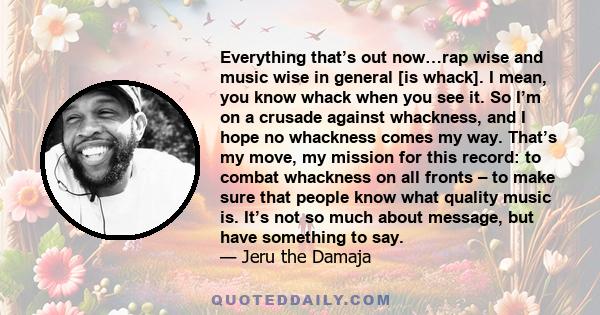 Everything that’s out now…rap wise and music wise in general [is whack]. I mean, you know whack when you see it. So I’m on a crusade against whackness, and I hope no whackness comes my way. That’s my move, my mission