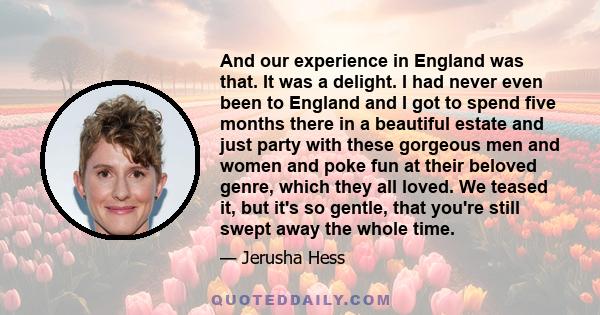 And our experience in England was that. It was a delight. I had never even been to England and I got to spend five months there in a beautiful estate and just party with these gorgeous men and women and poke fun at