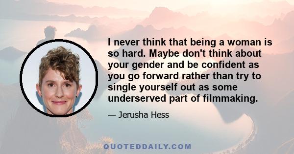 I never think that being a woman is so hard. Maybe don't think about your gender and be confident as you go forward rather than try to single yourself out as some underserved part of filmmaking.