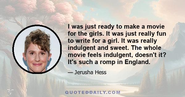 I was just ready to make a movie for the girls. It was just really fun to write for a girl. It was really indulgent and sweet. The whole movie feels indulgent, doesn't it? It's such a romp in England.