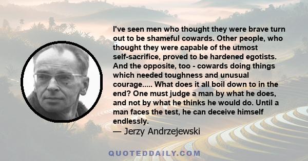 I've seen men who thought they were brave turn out to be shameful cowards. Other people, who thought they were capable of the utmost self-sacrifice, proved to be hardened egotists. And the opposite, too - cowards doing