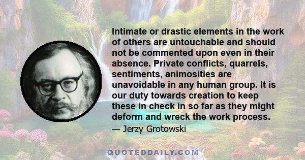 Intimate or drastic elements in the work of others are untouchable and should not be commented upon even in their absence. Private conflicts, quarrels, sentiments, animosities are unavoidable in any human group. It is