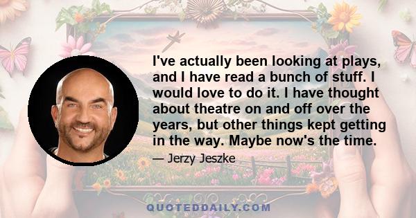 I've actually been looking at plays, and I have read a bunch of stuff. I would love to do it. I have thought about theatre on and off over the years, but other things kept getting in the way. Maybe now's the time.