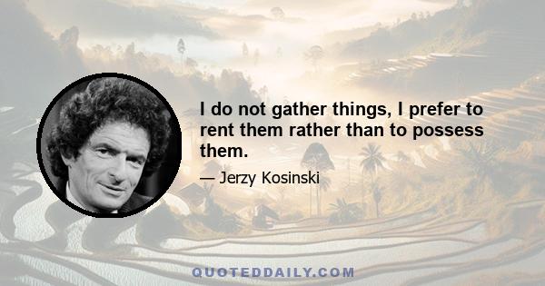 I do not gather things, I prefer to rent them rather than to possess them.