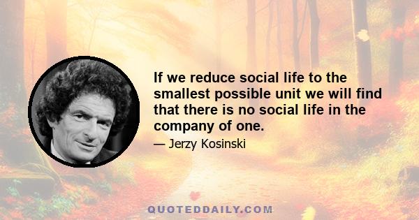 If we reduce social life to the smallest possible unit we will find that there is no social life in the company of one.