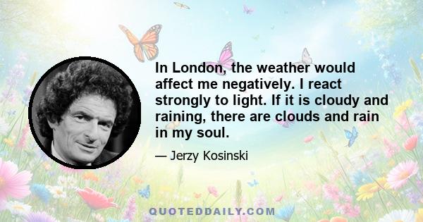 In London, the weather would affect me negatively. I react strongly to light. If it is cloudy and raining, there are clouds and rain in my soul.