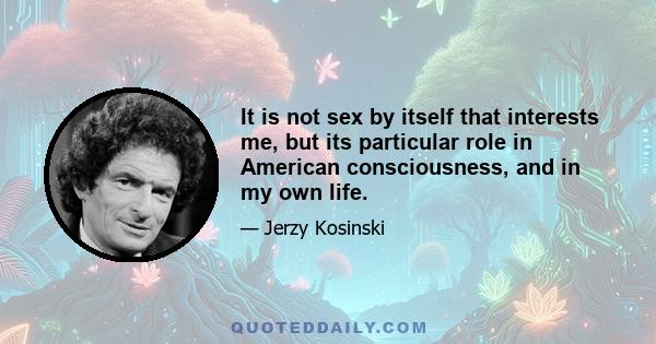 It is not sex by itself that interests me, but its particular role in American consciousness, and in my own life.