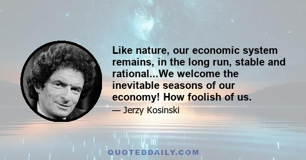 Like nature, our economic system remains, in the long run, stable and rational...We welcome the inevitable seasons of our economy! How foolish of us.