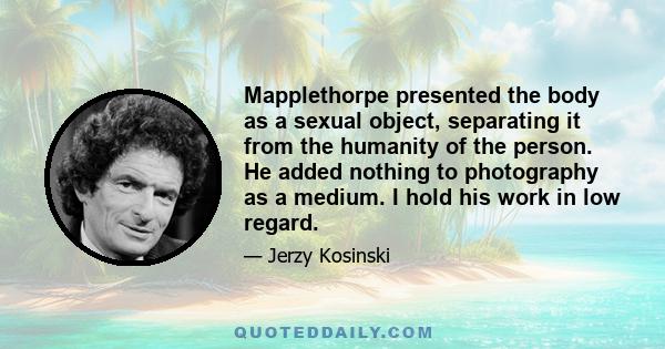 Mapplethorpe presented the body as a sexual object, separating it from the humanity of the person. He added nothing to photography as a medium. I hold his work in low regard.