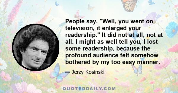 People say, Well, you went on television, it enlarged your readership. It did not at all, not at all. I might as well tell you, I lost some readership, because the profound audience felt somehow bothered by my too easy