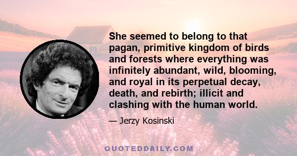 She seemed to belong to that pagan, primitive kingdom of birds and forests where everything was infinitely abundant, wild, blooming, and royal in its perpetual decay, death, and rebirth; illicit and clashing with the