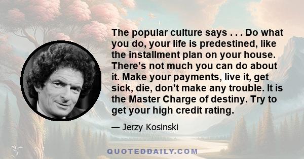 The popular culture says . . . Do what you do, your life is predestined, like the installment plan on your house. There's not much you can do about it. Make your payments, live it, get sick, die, don't make any trouble. 