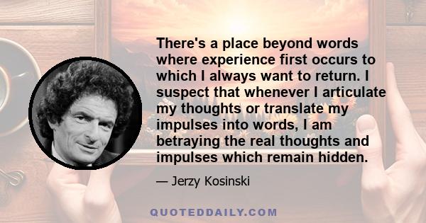 There's a place beyond words where experience first occurs to which I always want to return. I suspect that whenever I articulate my thoughts or translate my impulses into words, I am betraying the real thoughts and