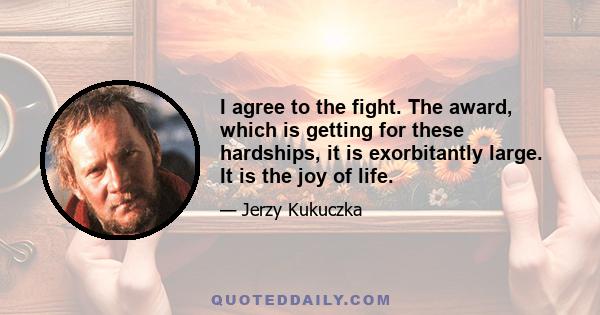 I agree to the fight. The award, which is getting for these hardships, it is exorbitantly large. It is the joy of life.