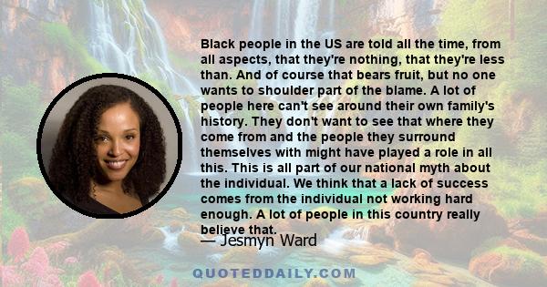 Black people in the US are told all the time, from all aspects, that they're nothing, that they're less than. And of course that bears fruit, but no one wants to shoulder part of the blame. A lot of people here can't