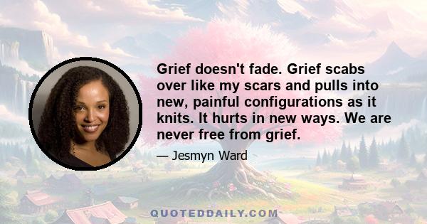 Grief doesn't fade. Grief scabs over like my scars and pulls into new, painful configurations as it knits. It hurts in new ways. We are never free from grief.