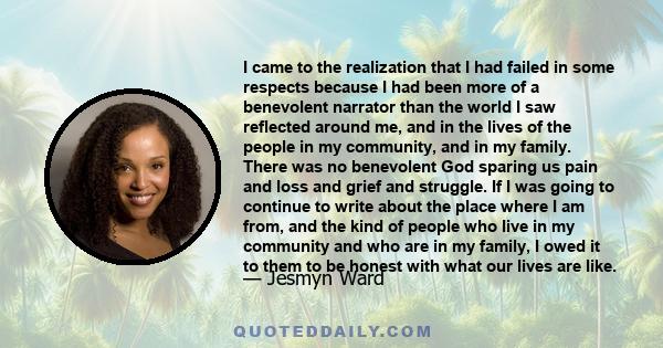 I came to the realization that I had failed in some respects because I had been more of a benevolent narrator than the world I saw reflected around me, and in the lives of the people in my community, and in my family.