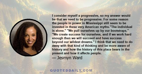 I consider myself a progressive, so my answer would be that we need to be progressive. For some reason the people in power in Mississippi still seem to be invested in these very American myths.The individual is alone.