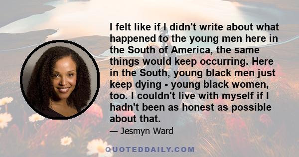 I felt like if I didn't write about what happened to the young men here in the South of America, the same things would keep occurring. Here in the South, young black men just keep dying - young black women, too. I