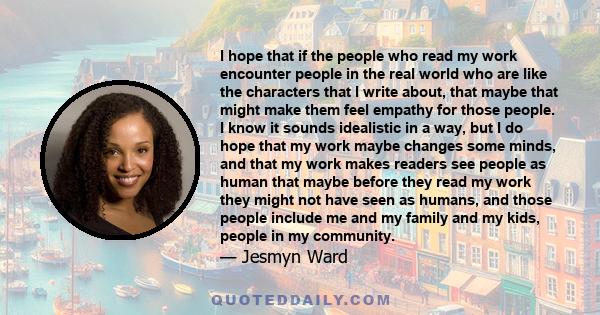 I hope that if the people who read my work encounter people in the real world who are like the characters that I write about, that maybe that might make them feel empathy for those people. I know it sounds idealistic in 