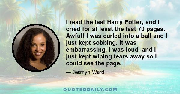 I read the last Harry Potter, and I cried for at least the last 70 pages. Awful! I was curled into a ball and I just kept sobbing. It was embarrassing. I was loud, and I just kept wiping tears away so I could see the