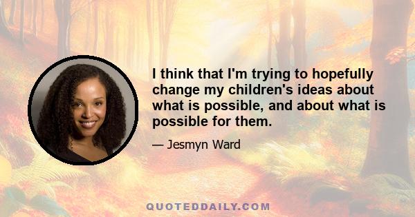 I think that I'm trying to hopefully change my children's ideas about what is possible, and about what is possible for them.